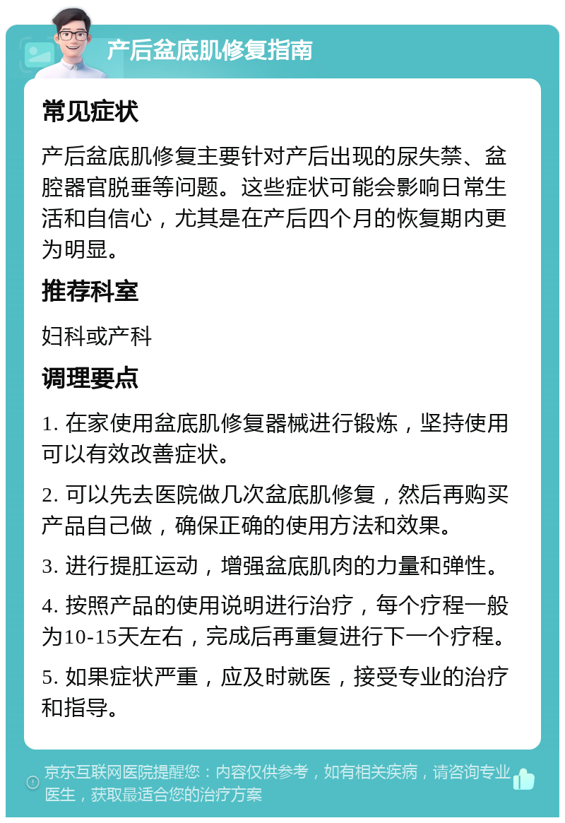 产后盆底肌修复指南 常见症状 产后盆底肌修复主要针对产后出现的尿失禁、盆腔器官脱垂等问题。这些症状可能会影响日常生活和自信心，尤其是在产后四个月的恢复期内更为明显。 推荐科室 妇科或产科 调理要点 1. 在家使用盆底肌修复器械进行锻炼，坚持使用可以有效改善症状。 2. 可以先去医院做几次盆底肌修复，然后再购买产品自己做，确保正确的使用方法和效果。 3. 进行提肛运动，增强盆底肌肉的力量和弹性。 4. 按照产品的使用说明进行治疗，每个疗程一般为10-15天左右，完成后再重复进行下一个疗程。 5. 如果症状严重，应及时就医，接受专业的治疗和指导。