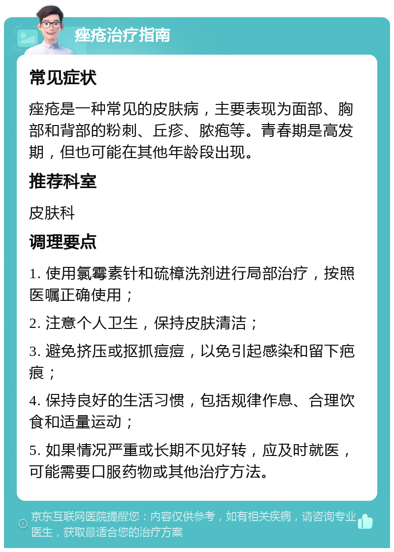 痤疮治疗指南 常见症状 痤疮是一种常见的皮肤病，主要表现为面部、胸部和背部的粉刺、丘疹、脓疱等。青春期是高发期，但也可能在其他年龄段出现。 推荐科室 皮肤科 调理要点 1. 使用氯霉素针和硫樟洗剂进行局部治疗，按照医嘱正确使用； 2. 注意个人卫生，保持皮肤清洁； 3. 避免挤压或抠抓痘痘，以免引起感染和留下疤痕； 4. 保持良好的生活习惯，包括规律作息、合理饮食和适量运动； 5. 如果情况严重或长期不见好转，应及时就医，可能需要口服药物或其他治疗方法。