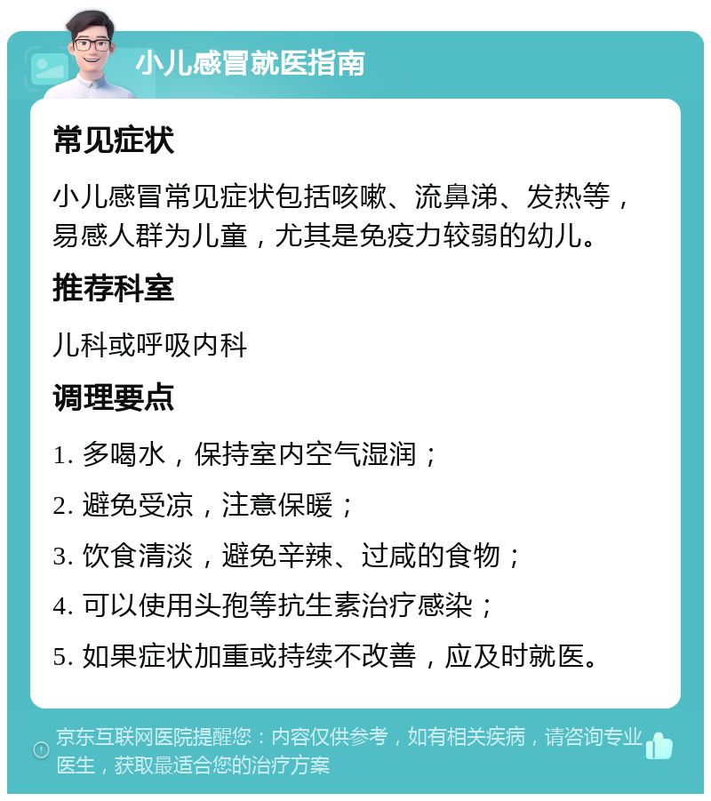 小儿感冒就医指南 常见症状 小儿感冒常见症状包括咳嗽、流鼻涕、发热等，易感人群为儿童，尤其是免疫力较弱的幼儿。 推荐科室 儿科或呼吸内科 调理要点 1. 多喝水，保持室内空气湿润； 2. 避免受凉，注意保暖； 3. 饮食清淡，避免辛辣、过咸的食物； 4. 可以使用头孢等抗生素治疗感染； 5. 如果症状加重或持续不改善，应及时就医。