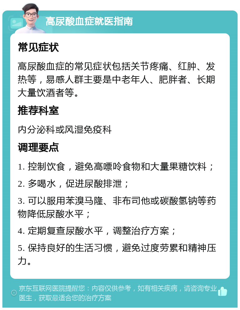 高尿酸血症就医指南 常见症状 高尿酸血症的常见症状包括关节疼痛、红肿、发热等，易感人群主要是中老年人、肥胖者、长期大量饮酒者等。 推荐科室 内分泌科或风湿免疫科 调理要点 1. 控制饮食，避免高嘌呤食物和大量果糖饮料； 2. 多喝水，促进尿酸排泄； 3. 可以服用苯溴马隆、非布司他或碳酸氢钠等药物降低尿酸水平； 4. 定期复查尿酸水平，调整治疗方案； 5. 保持良好的生活习惯，避免过度劳累和精神压力。