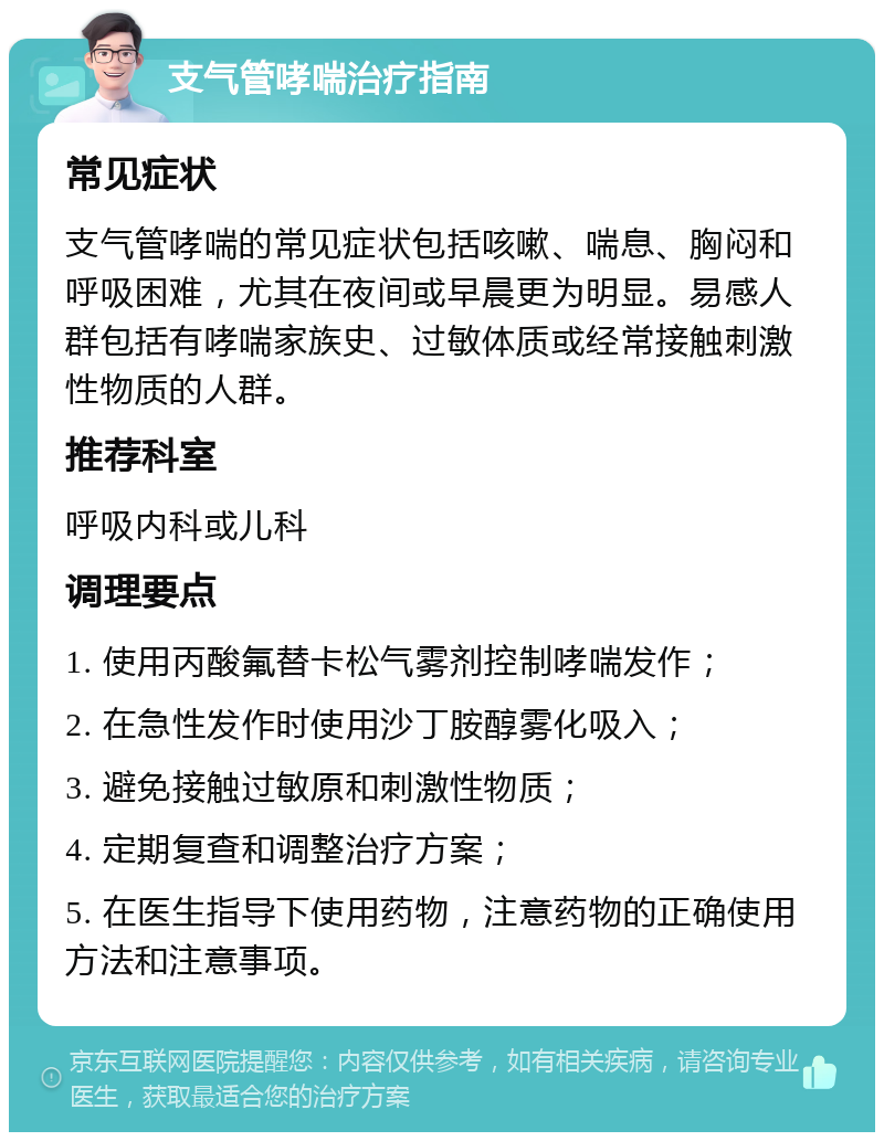 支气管哮喘治疗指南 常见症状 支气管哮喘的常见症状包括咳嗽、喘息、胸闷和呼吸困难，尤其在夜间或早晨更为明显。易感人群包括有哮喘家族史、过敏体质或经常接触刺激性物质的人群。 推荐科室 呼吸内科或儿科 调理要点 1. 使用丙酸氟替卡松气雾剂控制哮喘发作； 2. 在急性发作时使用沙丁胺醇雾化吸入； 3. 避免接触过敏原和刺激性物质； 4. 定期复查和调整治疗方案； 5. 在医生指导下使用药物，注意药物的正确使用方法和注意事项。