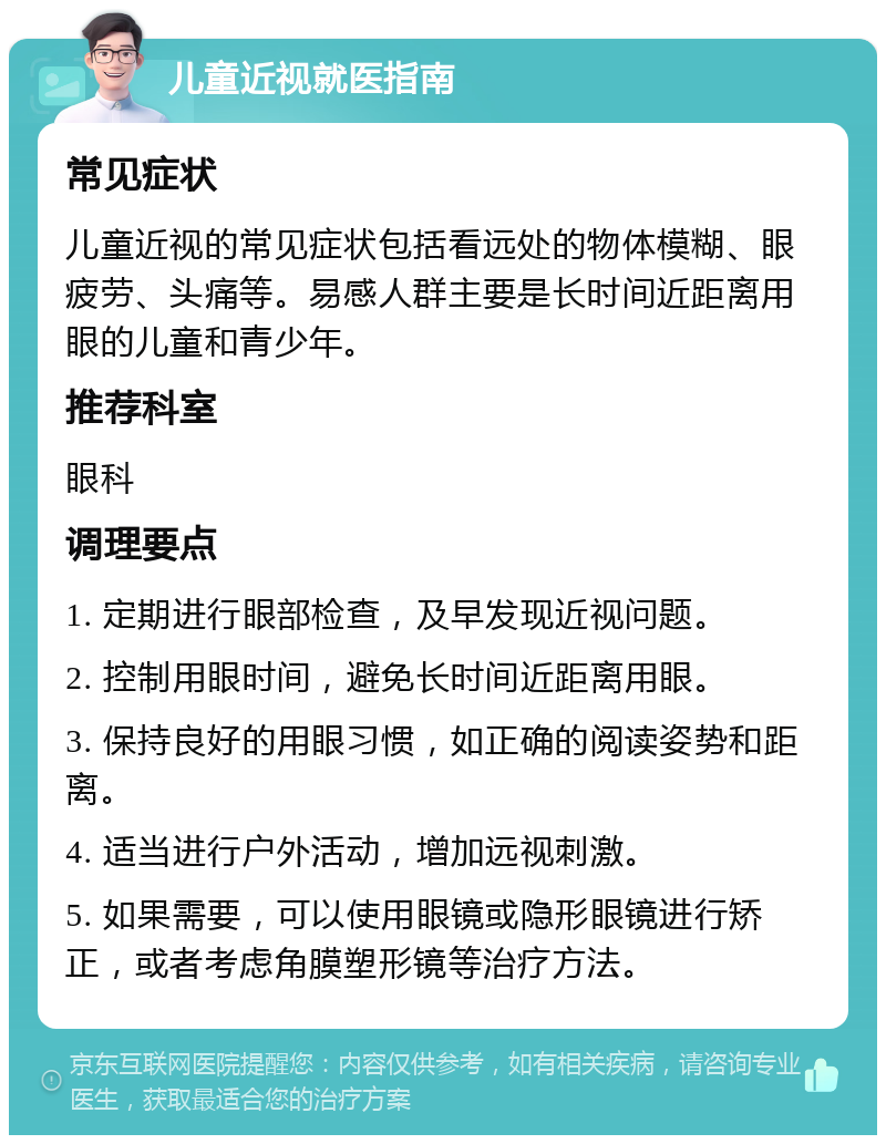 儿童近视就医指南 常见症状 儿童近视的常见症状包括看远处的物体模糊、眼疲劳、头痛等。易感人群主要是长时间近距离用眼的儿童和青少年。 推荐科室 眼科 调理要点 1. 定期进行眼部检查，及早发现近视问题。 2. 控制用眼时间，避免长时间近距离用眼。 3. 保持良好的用眼习惯，如正确的阅读姿势和距离。 4. 适当进行户外活动，增加远视刺激。 5. 如果需要，可以使用眼镜或隐形眼镜进行矫正，或者考虑角膜塑形镜等治疗方法。