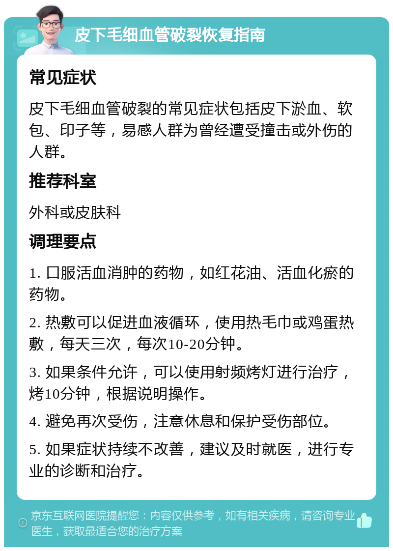 皮下毛细血管破裂恢复指南 常见症状 皮下毛细血管破裂的常见症状包括皮下淤血、软包、印子等，易感人群为曾经遭受撞击或外伤的人群。 推荐科室 外科或皮肤科 调理要点 1. 口服活血消肿的药物，如红花油、活血化瘀的药物。 2. 热敷可以促进血液循环，使用热毛巾或鸡蛋热敷，每天三次，每次10-20分钟。 3. 如果条件允许，可以使用射频烤灯进行治疗，烤10分钟，根据说明操作。 4. 避免再次受伤，注意休息和保护受伤部位。 5. 如果症状持续不改善，建议及时就医，进行专业的诊断和治疗。