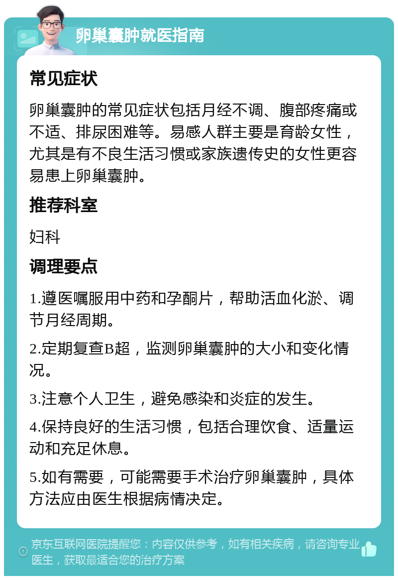 卵巢囊肿就医指南 常见症状 卵巢囊肿的常见症状包括月经不调、腹部疼痛或不适、排尿困难等。易感人群主要是育龄女性，尤其是有不良生活习惯或家族遗传史的女性更容易患上卵巢囊肿。 推荐科室 妇科 调理要点 1.遵医嘱服用中药和孕酮片，帮助活血化淤、调节月经周期。 2.定期复查B超，监测卵巢囊肿的大小和变化情况。 3.注意个人卫生，避免感染和炎症的发生。 4.保持良好的生活习惯，包括合理饮食、适量运动和充足休息。 5.如有需要，可能需要手术治疗卵巢囊肿，具体方法应由医生根据病情决定。