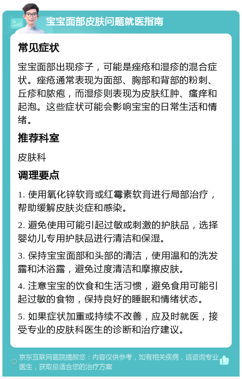 宝宝面部皮肤问题就医指南 常见症状 宝宝面部出现疹子，可能是痤疮和湿疹的混合症状。痤疮通常表现为面部、胸部和背部的粉刺、丘疹和脓疱，而湿疹则表现为皮肤红肿、瘙痒和起泡。这些症状可能会影响宝宝的日常生活和情绪。 推荐科室 皮肤科 调理要点 1. 使用氧化锌软膏或红霉素软膏进行局部治疗，帮助缓解皮肤炎症和感染。 2. 避免使用可能引起过敏或刺激的护肤品，选择婴幼儿专用护肤品进行清洁和保湿。 3. 保持宝宝面部和头部的清洁，使用温和的洗发露和沐浴露，避免过度清洁和摩擦皮肤。 4. 注意宝宝的饮食和生活习惯，避免食用可能引起过敏的食物，保持良好的睡眠和情绪状态。 5. 如果症状加重或持续不改善，应及时就医，接受专业的皮肤科医生的诊断和治疗建议。