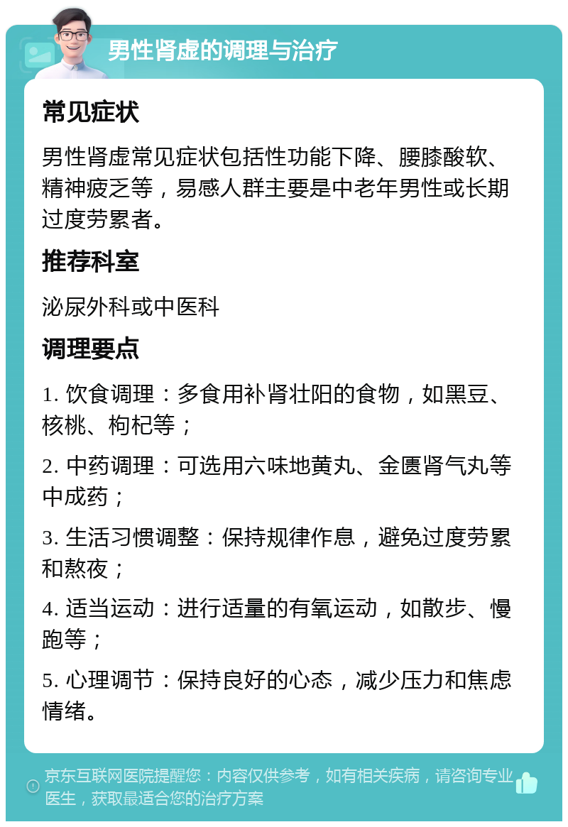 男性肾虚的调理与治疗 常见症状 男性肾虚常见症状包括性功能下降、腰膝酸软、精神疲乏等，易感人群主要是中老年男性或长期过度劳累者。 推荐科室 泌尿外科或中医科 调理要点 1. 饮食调理：多食用补肾壮阳的食物，如黑豆、核桃、枸杞等； 2. 中药调理：可选用六味地黄丸、金匮肾气丸等中成药； 3. 生活习惯调整：保持规律作息，避免过度劳累和熬夜； 4. 适当运动：进行适量的有氧运动，如散步、慢跑等； 5. 心理调节：保持良好的心态，减少压力和焦虑情绪。