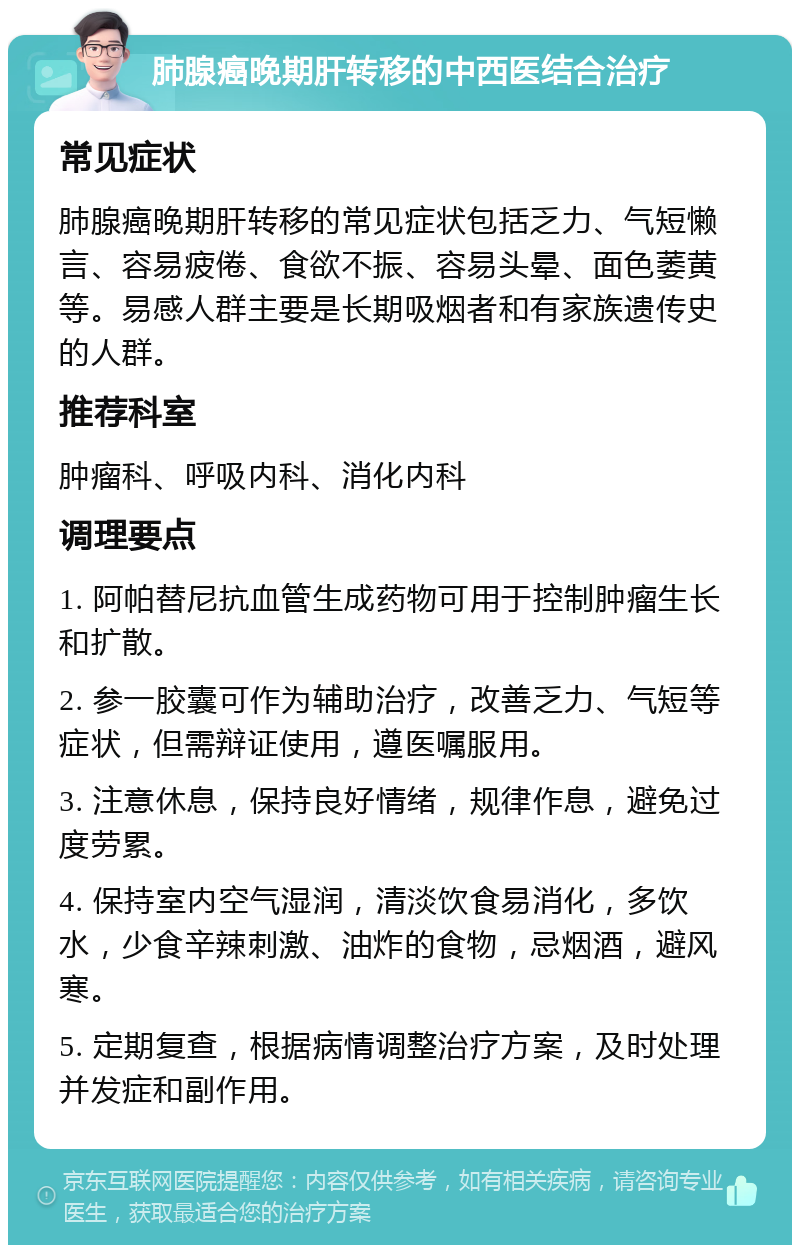 肺腺癌晚期肝转移的中西医结合治疗 常见症状 肺腺癌晚期肝转移的常见症状包括乏力、气短懒言、容易疲倦、食欲不振、容易头晕、面色萎黄等。易感人群主要是长期吸烟者和有家族遗传史的人群。 推荐科室 肿瘤科、呼吸内科、消化内科 调理要点 1. 阿帕替尼抗血管生成药物可用于控制肿瘤生长和扩散。 2. 参一胶囊可作为辅助治疗，改善乏力、气短等症状，但需辩证使用，遵医嘱服用。 3. 注意休息，保持良好情绪，规律作息，避免过度劳累。 4. 保持室内空气湿润，清淡饮食易消化，多饮水，少食辛辣刺激、油炸的食物，忌烟酒，避风寒。 5. 定期复查，根据病情调整治疗方案，及时处理并发症和副作用。