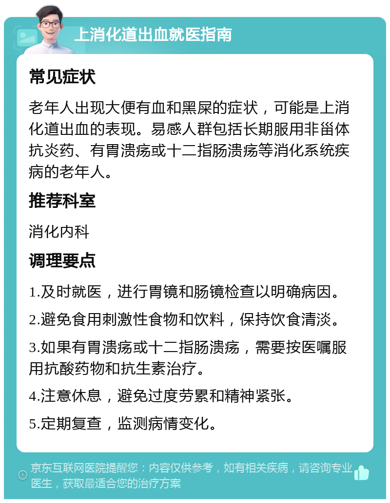 上消化道出血就医指南 常见症状 老年人出现大便有血和黑屎的症状，可能是上消化道出血的表现。易感人群包括长期服用非甾体抗炎药、有胃溃疡或十二指肠溃疡等消化系统疾病的老年人。 推荐科室 消化内科 调理要点 1.及时就医，进行胃镜和肠镜检查以明确病因。 2.避免食用刺激性食物和饮料，保持饮食清淡。 3.如果有胃溃疡或十二指肠溃疡，需要按医嘱服用抗酸药物和抗生素治疗。 4.注意休息，避免过度劳累和精神紧张。 5.定期复查，监测病情变化。