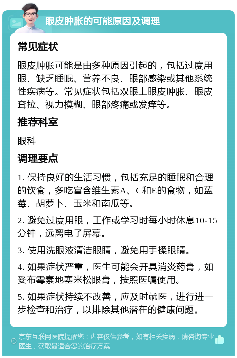 眼皮肿胀的可能原因及调理 常见症状 眼皮肿胀可能是由多种原因引起的，包括过度用眼、缺乏睡眠、营养不良、眼部感染或其他系统性疾病等。常见症状包括双眼上眼皮肿胀、眼皮耷拉、视力模糊、眼部疼痛或发痒等。 推荐科室 眼科 调理要点 1. 保持良好的生活习惯，包括充足的睡眠和合理的饮食，多吃富含维生素A、C和E的食物，如蓝莓、胡萝卜、玉米和南瓜等。 2. 避免过度用眼，工作或学习时每小时休息10-15分钟，远离电子屏幕。 3. 使用洗眼液清洁眼睛，避免用手揉眼睛。 4. 如果症状严重，医生可能会开具消炎药膏，如妥布霉素地塞米松眼膏，按照医嘱使用。 5. 如果症状持续不改善，应及时就医，进行进一步检查和治疗，以排除其他潜在的健康问题。