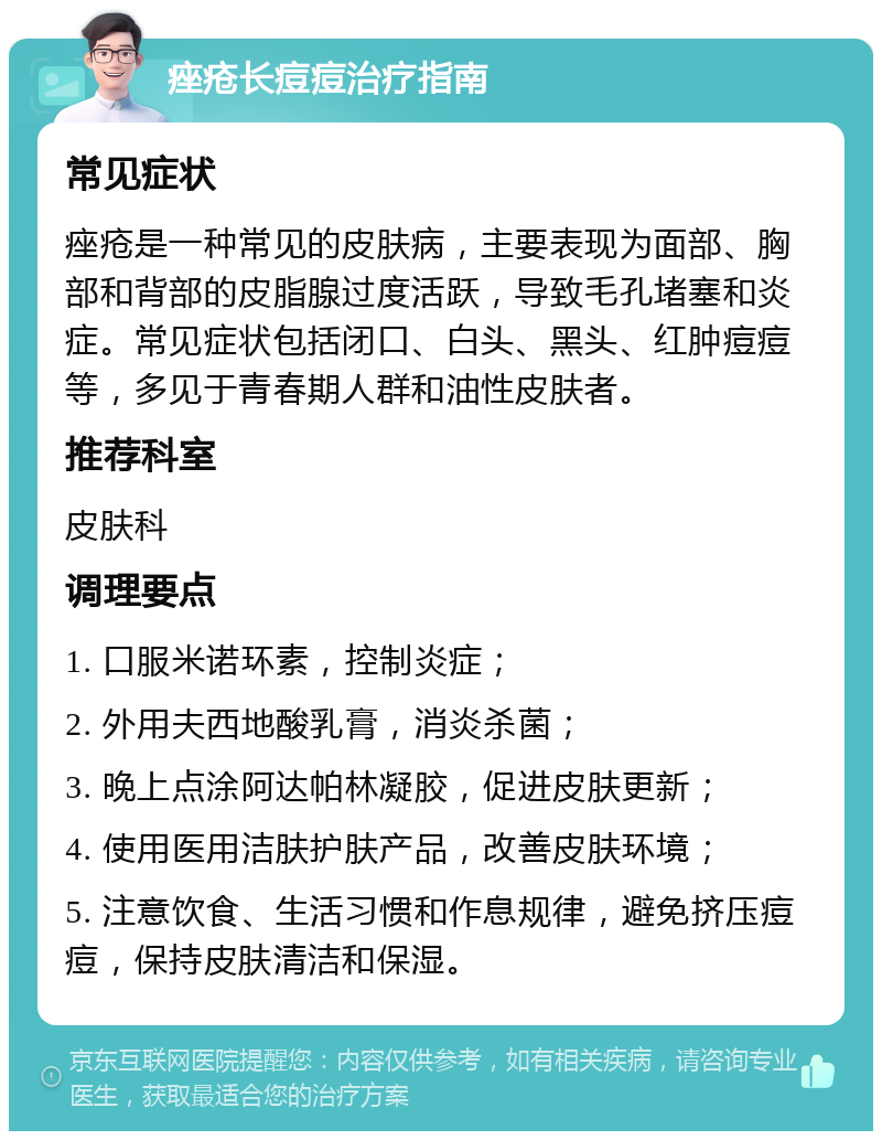 痤疮长痘痘治疗指南 常见症状 痤疮是一种常见的皮肤病，主要表现为面部、胸部和背部的皮脂腺过度活跃，导致毛孔堵塞和炎症。常见症状包括闭口、白头、黑头、红肿痘痘等，多见于青春期人群和油性皮肤者。 推荐科室 皮肤科 调理要点 1. 口服米诺环素，控制炎症； 2. 外用夫西地酸乳膏，消炎杀菌； 3. 晚上点涂阿达帕林凝胶，促进皮肤更新； 4. 使用医用洁肤护肤产品，改善皮肤环境； 5. 注意饮食、生活习惯和作息规律，避免挤压痘痘，保持皮肤清洁和保湿。