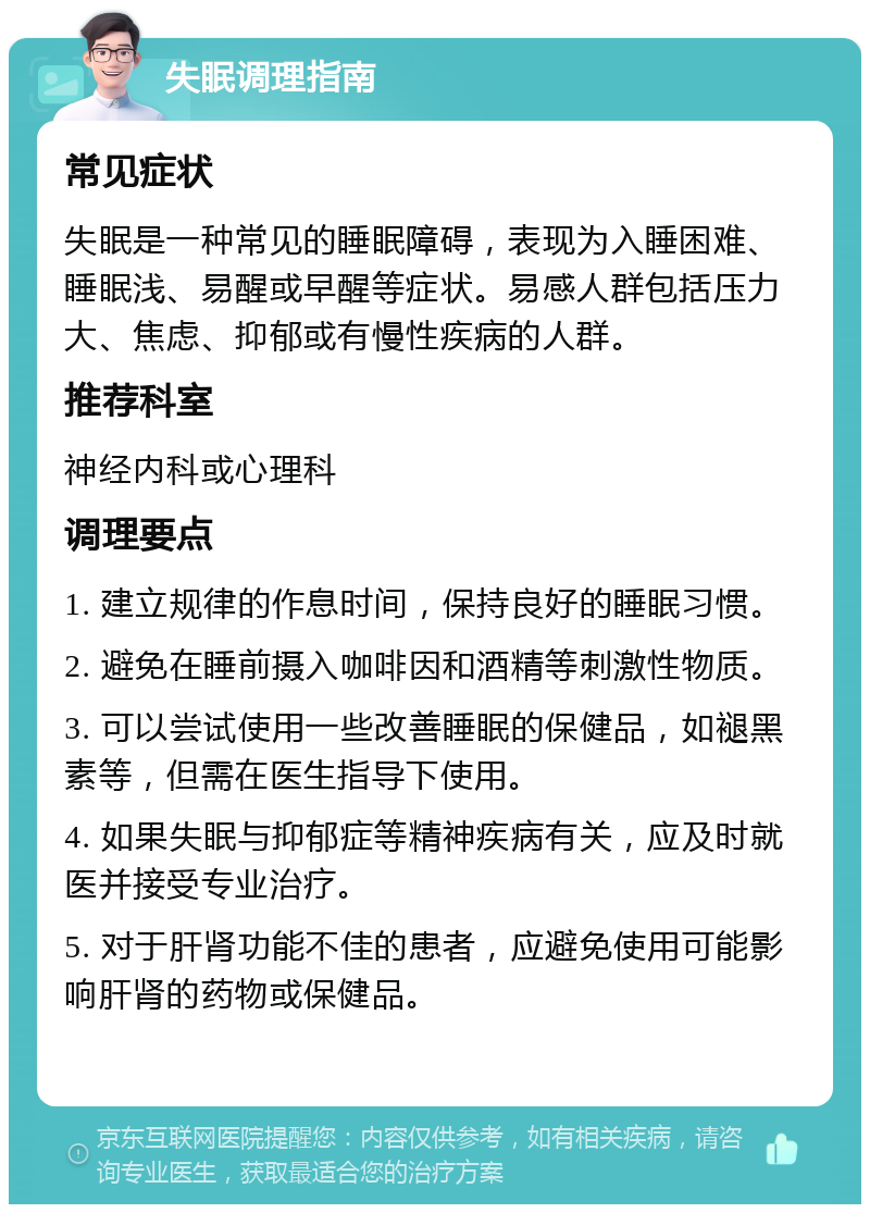 失眠调理指南 常见症状 失眠是一种常见的睡眠障碍，表现为入睡困难、睡眠浅、易醒或早醒等症状。易感人群包括压力大、焦虑、抑郁或有慢性疾病的人群。 推荐科室 神经内科或心理科 调理要点 1. 建立规律的作息时间，保持良好的睡眠习惯。 2. 避免在睡前摄入咖啡因和酒精等刺激性物质。 3. 可以尝试使用一些改善睡眠的保健品，如褪黑素等，但需在医生指导下使用。 4. 如果失眠与抑郁症等精神疾病有关，应及时就医并接受专业治疗。 5. 对于肝肾功能不佳的患者，应避免使用可能影响肝肾的药物或保健品。