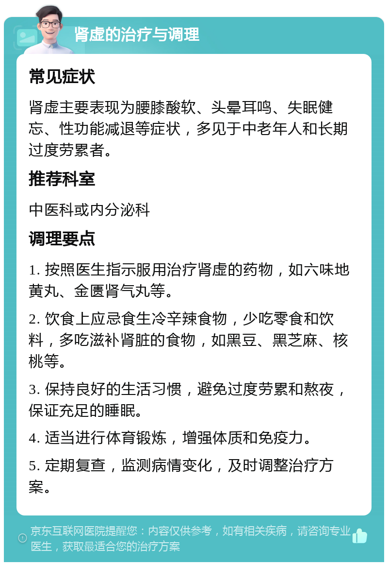 肾虚的治疗与调理 常见症状 肾虚主要表现为腰膝酸软、头晕耳鸣、失眠健忘、性功能减退等症状，多见于中老年人和长期过度劳累者。 推荐科室 中医科或内分泌科 调理要点 1. 按照医生指示服用治疗肾虚的药物，如六味地黄丸、金匮肾气丸等。 2. 饮食上应忌食生冷辛辣食物，少吃零食和饮料，多吃滋补肾脏的食物，如黑豆、黑芝麻、核桃等。 3. 保持良好的生活习惯，避免过度劳累和熬夜，保证充足的睡眠。 4. 适当进行体育锻炼，增强体质和免疫力。 5. 定期复查，监测病情变化，及时调整治疗方案。