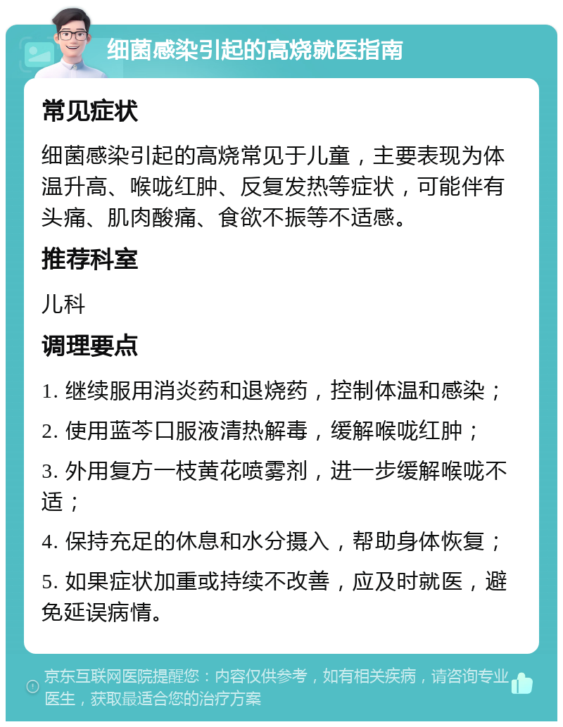 细菌感染引起的高烧就医指南 常见症状 细菌感染引起的高烧常见于儿童，主要表现为体温升高、喉咙红肿、反复发热等症状，可能伴有头痛、肌肉酸痛、食欲不振等不适感。 推荐科室 儿科 调理要点 1. 继续服用消炎药和退烧药，控制体温和感染； 2. 使用蓝芩口服液清热解毒，缓解喉咙红肿； 3. 外用复方一枝黄花喷雾剂，进一步缓解喉咙不适； 4. 保持充足的休息和水分摄入，帮助身体恢复； 5. 如果症状加重或持续不改善，应及时就医，避免延误病情。