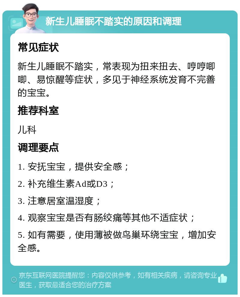 新生儿睡眠不踏实的原因和调理 常见症状 新生儿睡眠不踏实，常表现为扭来扭去、哼哼唧唧、易惊醒等症状，多见于神经系统发育不完善的宝宝。 推荐科室 儿科 调理要点 1. 安抚宝宝，提供安全感； 2. 补充维生素Ad或D3； 3. 注意居室温湿度； 4. 观察宝宝是否有肠绞痛等其他不适症状； 5. 如有需要，使用薄被做鸟巢环绕宝宝，增加安全感。