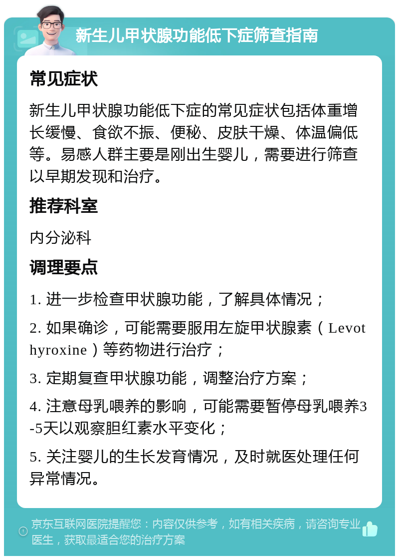 新生儿甲状腺功能低下症筛查指南 常见症状 新生儿甲状腺功能低下症的常见症状包括体重增长缓慢、食欲不振、便秘、皮肤干燥、体温偏低等。易感人群主要是刚出生婴儿，需要进行筛查以早期发现和治疗。 推荐科室 内分泌科 调理要点 1. 进一步检查甲状腺功能，了解具体情况； 2. 如果确诊，可能需要服用左旋甲状腺素（Levothyroxine）等药物进行治疗； 3. 定期复查甲状腺功能，调整治疗方案； 4. 注意母乳喂养的影响，可能需要暂停母乳喂养3-5天以观察胆红素水平变化； 5. 关注婴儿的生长发育情况，及时就医处理任何异常情况。