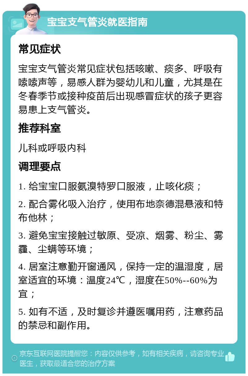 宝宝支气管炎就医指南 常见症状 宝宝支气管炎常见症状包括咳嗽、痰多、呼吸有嗦嗦声等，易感人群为婴幼儿和儿童，尤其是在冬春季节或接种疫苗后出现感冒症状的孩子更容易患上支气管炎。 推荐科室 儿科或呼吸内科 调理要点 1. 给宝宝口服氨溴特罗口服液，止咳化痰； 2. 配合雾化吸入治疗，使用布地奈德混悬液和特布他林； 3. 避免宝宝接触过敏原、受凉、烟雾、粉尘、雾霾、尘螨等环境； 4. 居室注意勤开窗通风，保持一定的温湿度，居室适宜的环境：温度24℃，湿度在50%--60%为宜； 5. 如有不适，及时复诊并遵医嘱用药，注意药品的禁忌和副作用。