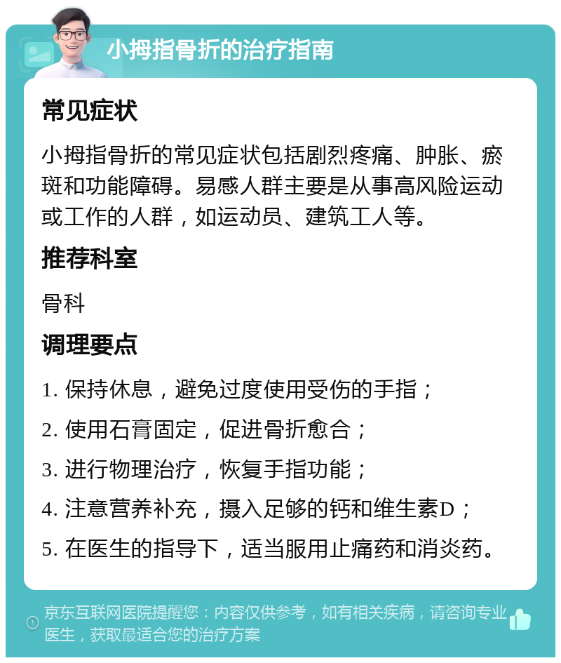 小拇指骨折的治疗指南 常见症状 小拇指骨折的常见症状包括剧烈疼痛、肿胀、瘀斑和功能障碍。易感人群主要是从事高风险运动或工作的人群，如运动员、建筑工人等。 推荐科室 骨科 调理要点 1. 保持休息，避免过度使用受伤的手指； 2. 使用石膏固定，促进骨折愈合； 3. 进行物理治疗，恢复手指功能； 4. 注意营养补充，摄入足够的钙和维生素D； 5. 在医生的指导下，适当服用止痛药和消炎药。