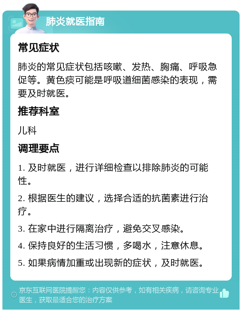 肺炎就医指南 常见症状 肺炎的常见症状包括咳嗽、发热、胸痛、呼吸急促等。黄色痰可能是呼吸道细菌感染的表现，需要及时就医。 推荐科室 儿科 调理要点 1. 及时就医，进行详细检查以排除肺炎的可能性。 2. 根据医生的建议，选择合适的抗菌素进行治疗。 3. 在家中进行隔离治疗，避免交叉感染。 4. 保持良好的生活习惯，多喝水，注意休息。 5. 如果病情加重或出现新的症状，及时就医。