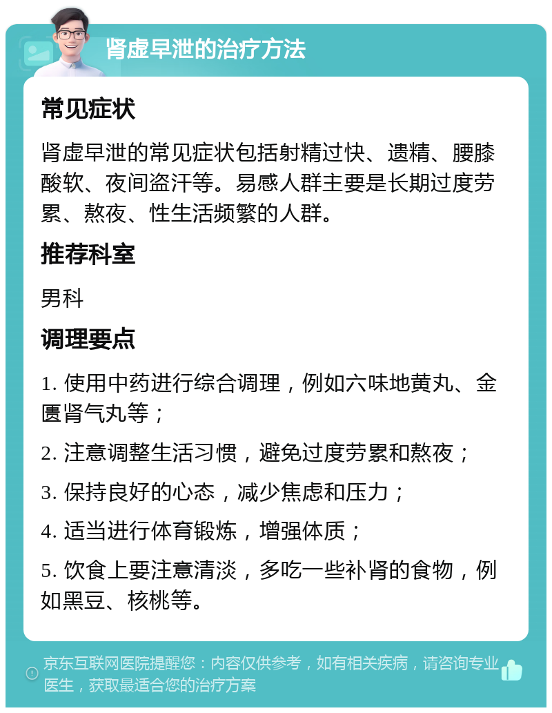 肾虚早泄的治疗方法 常见症状 肾虚早泄的常见症状包括射精过快、遗精、腰膝酸软、夜间盗汗等。易感人群主要是长期过度劳累、熬夜、性生活频繁的人群。 推荐科室 男科 调理要点 1. 使用中药进行综合调理，例如六味地黄丸、金匮肾气丸等； 2. 注意调整生活习惯，避免过度劳累和熬夜； 3. 保持良好的心态，减少焦虑和压力； 4. 适当进行体育锻炼，增强体质； 5. 饮食上要注意清淡，多吃一些补肾的食物，例如黑豆、核桃等。