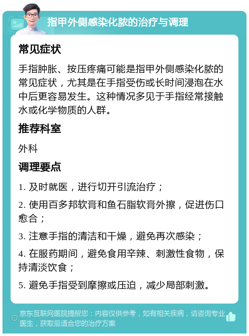 指甲外侧感染化脓的治疗与调理 常见症状 手指肿胀、按压疼痛可能是指甲外侧感染化脓的常见症状，尤其是在手指受伤或长时间浸泡在水中后更容易发生。这种情况多见于手指经常接触水或化学物质的人群。 推荐科室 外科 调理要点 1. 及时就医，进行切开引流治疗； 2. 使用百多邦软膏和鱼石脂软膏外擦，促进伤口愈合； 3. 注意手指的清洁和干燥，避免再次感染； 4. 在服药期间，避免食用辛辣、刺激性食物，保持清淡饮食； 5. 避免手指受到摩擦或压迫，减少局部刺激。