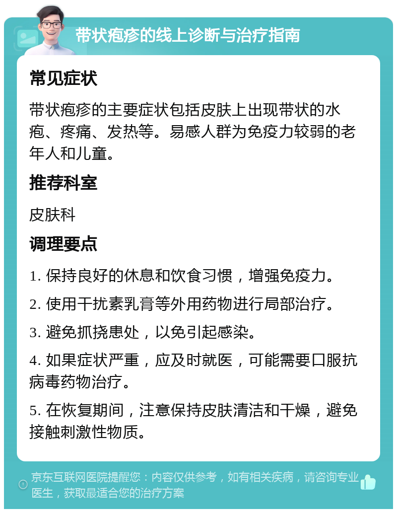 带状疱疹的线上诊断与治疗指南 常见症状 带状疱疹的主要症状包括皮肤上出现带状的水疱、疼痛、发热等。易感人群为免疫力较弱的老年人和儿童。 推荐科室 皮肤科 调理要点 1. 保持良好的休息和饮食习惯，增强免疫力。 2. 使用干扰素乳膏等外用药物进行局部治疗。 3. 避免抓挠患处，以免引起感染。 4. 如果症状严重，应及时就医，可能需要口服抗病毒药物治疗。 5. 在恢复期间，注意保持皮肤清洁和干燥，避免接触刺激性物质。