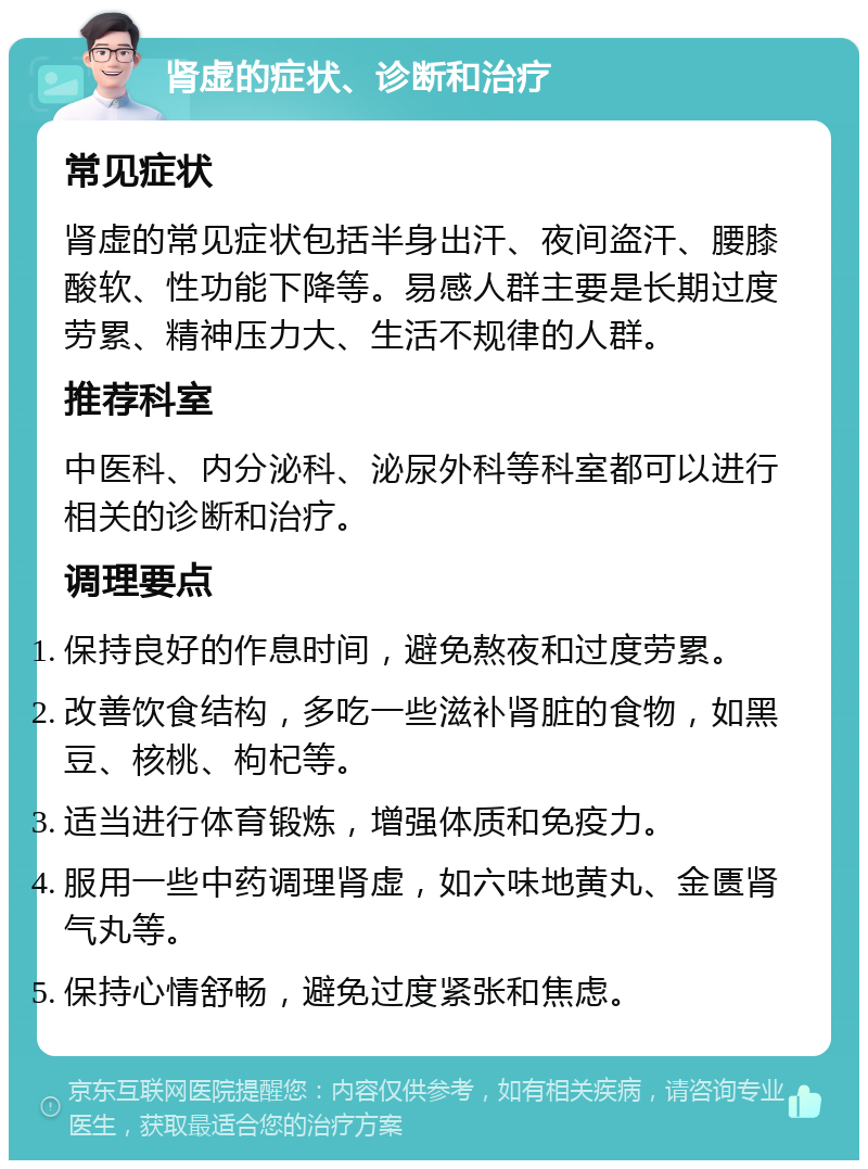 肾虚的症状、诊断和治疗 常见症状 肾虚的常见症状包括半身出汗、夜间盗汗、腰膝酸软、性功能下降等。易感人群主要是长期过度劳累、精神压力大、生活不规律的人群。 推荐科室 中医科、内分泌科、泌尿外科等科室都可以进行相关的诊断和治疗。 调理要点 保持良好的作息时间，避免熬夜和过度劳累。 改善饮食结构，多吃一些滋补肾脏的食物，如黑豆、核桃、枸杞等。 适当进行体育锻炼，增强体质和免疫力。 服用一些中药调理肾虚，如六味地黄丸、金匮肾气丸等。 保持心情舒畅，避免过度紧张和焦虑。