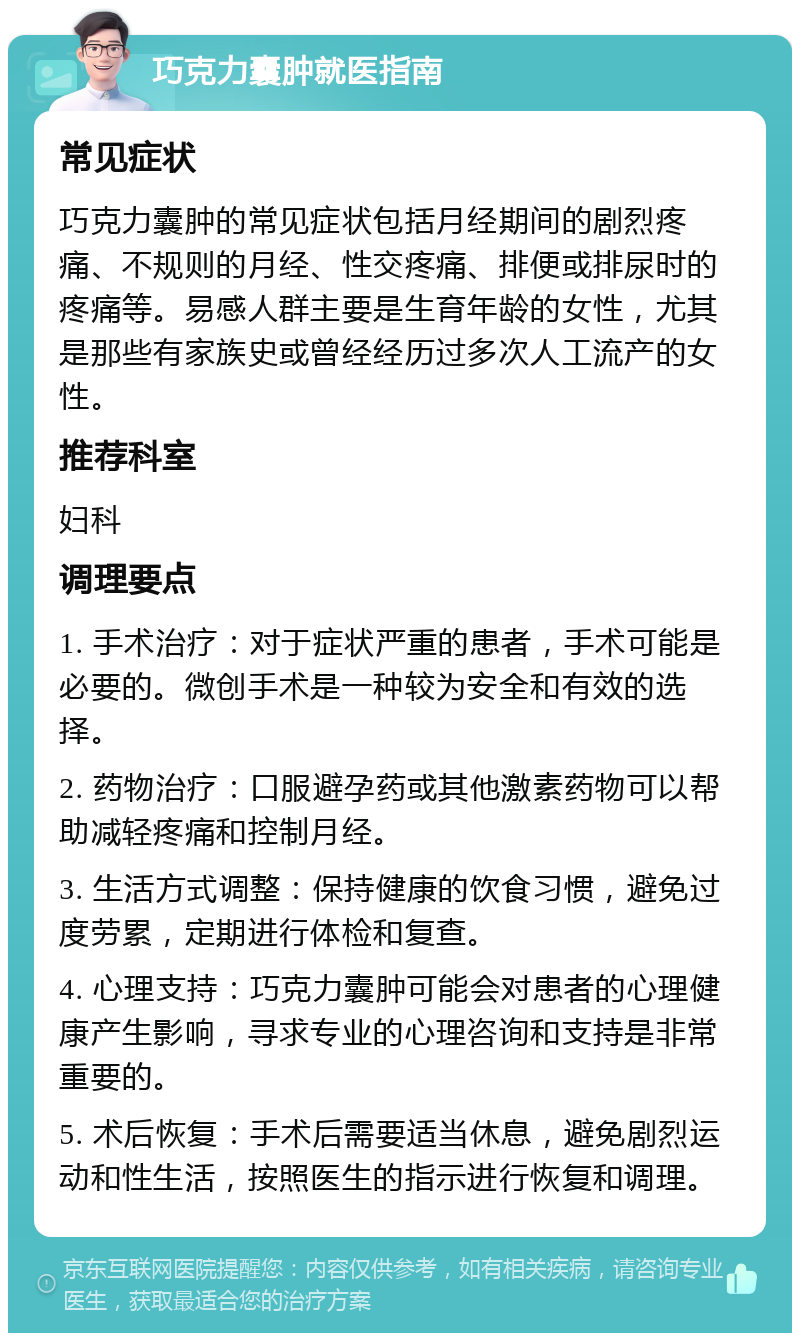 巧克力囊肿就医指南 常见症状 巧克力囊肿的常见症状包括月经期间的剧烈疼痛、不规则的月经、性交疼痛、排便或排尿时的疼痛等。易感人群主要是生育年龄的女性，尤其是那些有家族史或曾经经历过多次人工流产的女性。 推荐科室 妇科 调理要点 1. 手术治疗：对于症状严重的患者，手术可能是必要的。微创手术是一种较为安全和有效的选择。 2. 药物治疗：口服避孕药或其他激素药物可以帮助减轻疼痛和控制月经。 3. 生活方式调整：保持健康的饮食习惯，避免过度劳累，定期进行体检和复查。 4. 心理支持：巧克力囊肿可能会对患者的心理健康产生影响，寻求专业的心理咨询和支持是非常重要的。 5. 术后恢复：手术后需要适当休息，避免剧烈运动和性生活，按照医生的指示进行恢复和调理。