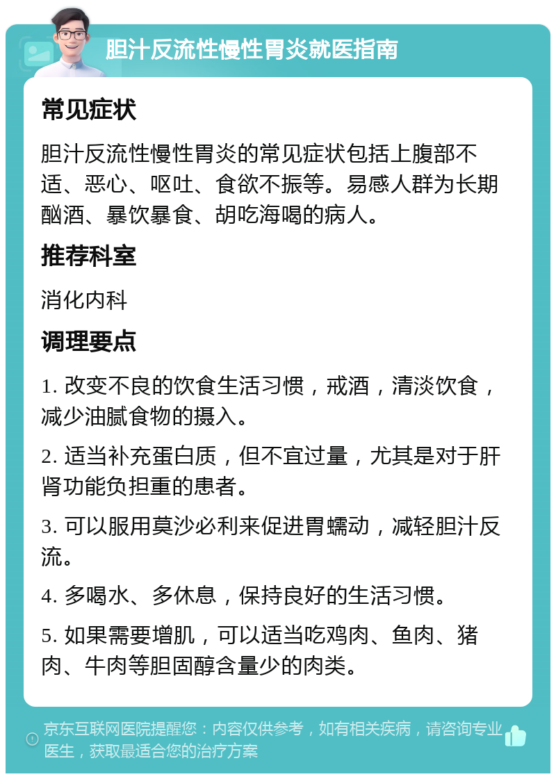 胆汁反流性慢性胃炎就医指南 常见症状 胆汁反流性慢性胃炎的常见症状包括上腹部不适、恶心、呕吐、食欲不振等。易感人群为长期酗酒、暴饮暴食、胡吃海喝的病人。 推荐科室 消化内科 调理要点 1. 改变不良的饮食生活习惯，戒酒，清淡饮食，减少油腻食物的摄入。 2. 适当补充蛋白质，但不宜过量，尤其是对于肝肾功能负担重的患者。 3. 可以服用莫沙必利来促进胃蠕动，减轻胆汁反流。 4. 多喝水、多休息，保持良好的生活习惯。 5. 如果需要增肌，可以适当吃鸡肉、鱼肉、猪肉、牛肉等胆固醇含量少的肉类。