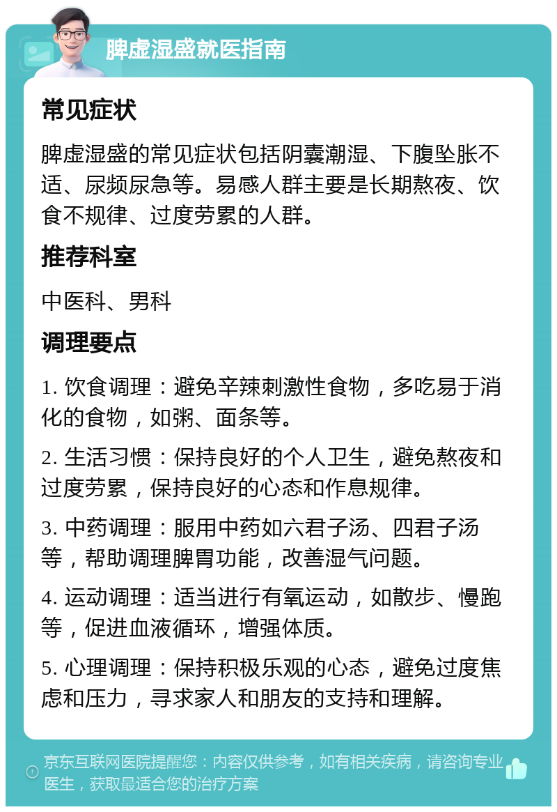 脾虚湿盛就医指南 常见症状 脾虚湿盛的常见症状包括阴囊潮湿、下腹坠胀不适、尿频尿急等。易感人群主要是长期熬夜、饮食不规律、过度劳累的人群。 推荐科室 中医科、男科 调理要点 1. 饮食调理：避免辛辣刺激性食物，多吃易于消化的食物，如粥、面条等。 2. 生活习惯：保持良好的个人卫生，避免熬夜和过度劳累，保持良好的心态和作息规律。 3. 中药调理：服用中药如六君子汤、四君子汤等，帮助调理脾胃功能，改善湿气问题。 4. 运动调理：适当进行有氧运动，如散步、慢跑等，促进血液循环，增强体质。 5. 心理调理：保持积极乐观的心态，避免过度焦虑和压力，寻求家人和朋友的支持和理解。