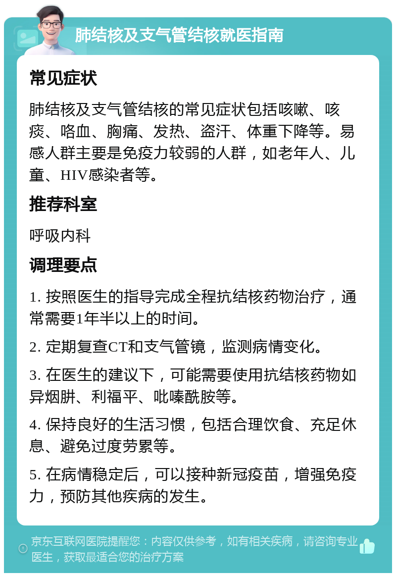 肺结核及支气管结核就医指南 常见症状 肺结核及支气管结核的常见症状包括咳嗽、咳痰、咯血、胸痛、发热、盗汗、体重下降等。易感人群主要是免疫力较弱的人群，如老年人、儿童、HIV感染者等。 推荐科室 呼吸内科 调理要点 1. 按照医生的指导完成全程抗结核药物治疗，通常需要1年半以上的时间。 2. 定期复查CT和支气管镜，监测病情变化。 3. 在医生的建议下，可能需要使用抗结核药物如异烟肼、利福平、吡嗪酰胺等。 4. 保持良好的生活习惯，包括合理饮食、充足休息、避免过度劳累等。 5. 在病情稳定后，可以接种新冠疫苗，增强免疫力，预防其他疾病的发生。