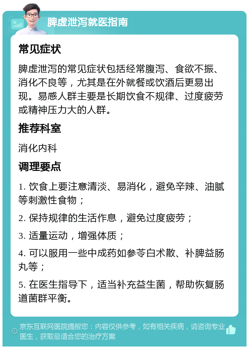 脾虚泄泻就医指南 常见症状 脾虚泄泻的常见症状包括经常腹泻、食欲不振、消化不良等，尤其是在外就餐或饮酒后更易出现。易感人群主要是长期饮食不规律、过度疲劳或精神压力大的人群。 推荐科室 消化内科 调理要点 1. 饮食上要注意清淡、易消化，避免辛辣、油腻等刺激性食物； 2. 保持规律的生活作息，避免过度疲劳； 3. 适量运动，增强体质； 4. 可以服用一些中成药如参苓白术散、补脾益肠丸等； 5. 在医生指导下，适当补充益生菌，帮助恢复肠道菌群平衡。