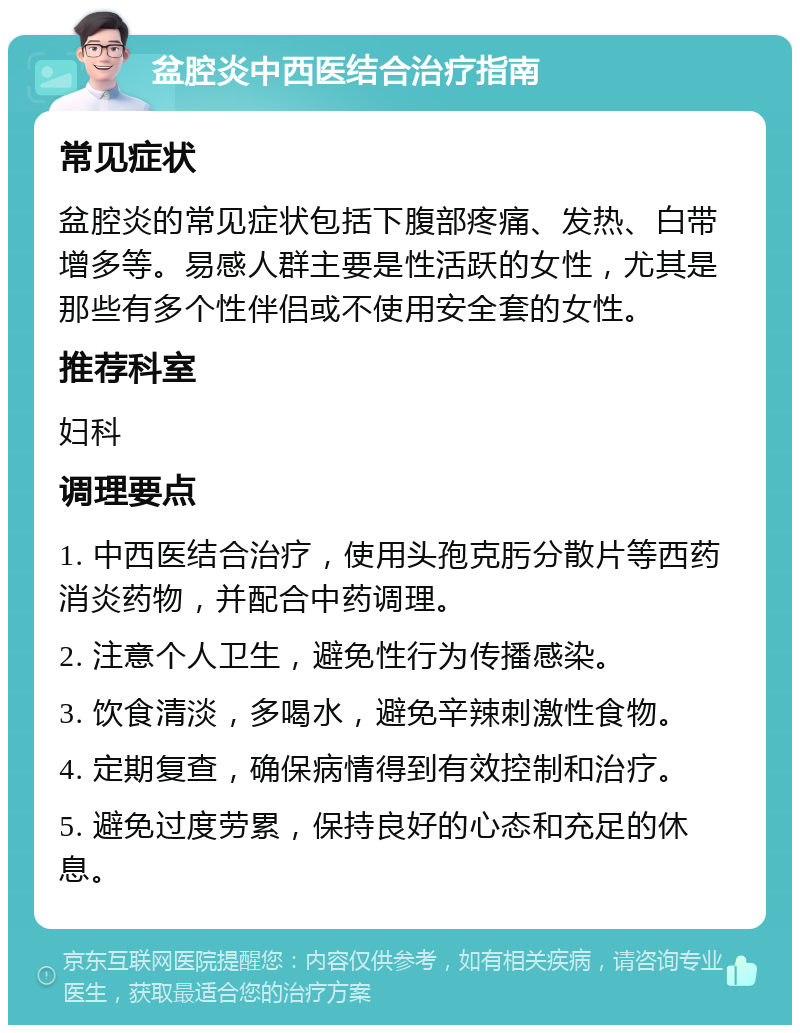 盆腔炎中西医结合治疗指南 常见症状 盆腔炎的常见症状包括下腹部疼痛、发热、白带增多等。易感人群主要是性活跃的女性，尤其是那些有多个性伴侣或不使用安全套的女性。 推荐科室 妇科 调理要点 1. 中西医结合治疗，使用头孢克肟分散片等西药消炎药物，并配合中药调理。 2. 注意个人卫生，避免性行为传播感染。 3. 饮食清淡，多喝水，避免辛辣刺激性食物。 4. 定期复查，确保病情得到有效控制和治疗。 5. 避免过度劳累，保持良好的心态和充足的休息。