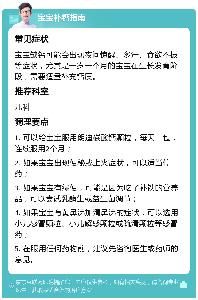 宝宝补钙指南 常见症状 宝宝缺钙可能会出现夜间惊醒、多汗、食欲不振等症状，尤其是一岁一个月的宝宝在生长发育阶段，需要适量补充钙质。 推荐科室 儿科 调理要点 1. 可以给宝宝服用朗迪碳酸钙颗粒，每天一包，连续服用2个月； 2. 如果宝宝出现便秘或上火症状，可以适当停药； 3. 如果宝宝有绿便，可能是因为吃了补铁的营养品，可以尝试乳酶生或益生菌调节； 4. 如果宝宝有黄鼻涕加清鼻涕的症状，可以选用小儿感冒颗粒、小儿解感颗粒或疏清颗粒等感冒药； 5. 在服用任何药物前，建议先咨询医生或药师的意见。