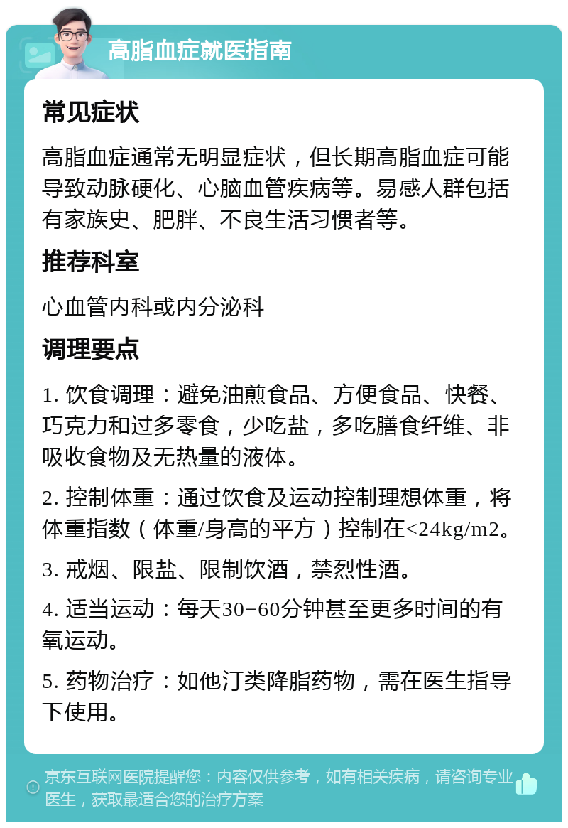 高脂血症就医指南 常见症状 高脂血症通常无明显症状，但长期高脂血症可能导致动脉硬化、心脑血管疾病等。易感人群包括有家族史、肥胖、不良生活习惯者等。 推荐科室 心血管内科或内分泌科 调理要点 1. 饮食调理：避免油煎食品、方便食品、快餐、巧克力和过多零食，少吃盐，多吃膳食纤维、非吸收食物及无热量的液体。 2. 控制体重：通过饮食及运动控制理想体重，将体重指数（体重/身高的平方）控制在<24kg/m2。 3. 戒烟、限盐、限制饮酒，禁烈性酒。 4. 适当运动：每天30−60分钟甚至更多时间的有氧运动。 5. 药物治疗：如他汀类降脂药物，需在医生指导下使用。