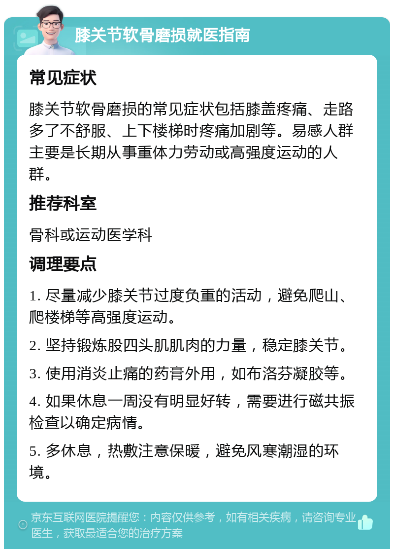 膝关节软骨磨损就医指南 常见症状 膝关节软骨磨损的常见症状包括膝盖疼痛、走路多了不舒服、上下楼梯时疼痛加剧等。易感人群主要是长期从事重体力劳动或高强度运动的人群。 推荐科室 骨科或运动医学科 调理要点 1. 尽量减少膝关节过度负重的活动，避免爬山、爬楼梯等高强度运动。 2. 坚持锻炼股四头肌肌肉的力量，稳定膝关节。 3. 使用消炎止痛的药膏外用，如布洛芬凝胶等。 4. 如果休息一周没有明显好转，需要进行磁共振检查以确定病情。 5. 多休息，热敷注意保暖，避免风寒潮湿的环境。