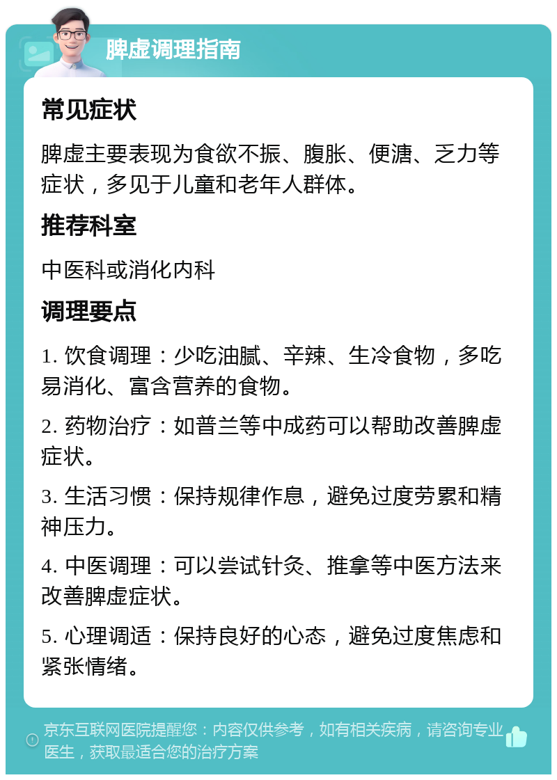 脾虚调理指南 常见症状 脾虚主要表现为食欲不振、腹胀、便溏、乏力等症状，多见于儿童和老年人群体。 推荐科室 中医科或消化内科 调理要点 1. 饮食调理：少吃油腻、辛辣、生冷食物，多吃易消化、富含营养的食物。 2. 药物治疗：如普兰等中成药可以帮助改善脾虚症状。 3. 生活习惯：保持规律作息，避免过度劳累和精神压力。 4. 中医调理：可以尝试针灸、推拿等中医方法来改善脾虚症状。 5. 心理调适：保持良好的心态，避免过度焦虑和紧张情绪。