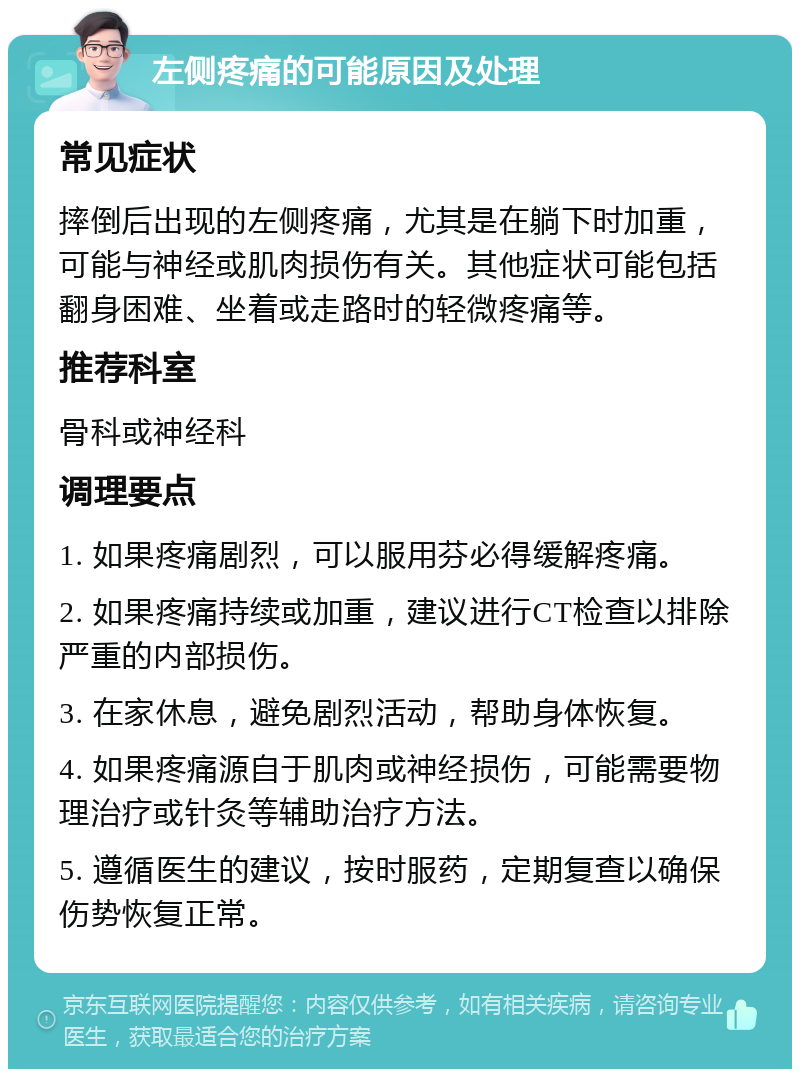 左侧疼痛的可能原因及处理 常见症状 摔倒后出现的左侧疼痛，尤其是在躺下时加重，可能与神经或肌肉损伤有关。其他症状可能包括翻身困难、坐着或走路时的轻微疼痛等。 推荐科室 骨科或神经科 调理要点 1. 如果疼痛剧烈，可以服用芬必得缓解疼痛。 2. 如果疼痛持续或加重，建议进行CT检查以排除严重的内部损伤。 3. 在家休息，避免剧烈活动，帮助身体恢复。 4. 如果疼痛源自于肌肉或神经损伤，可能需要物理治疗或针灸等辅助治疗方法。 5. 遵循医生的建议，按时服药，定期复查以确保伤势恢复正常。