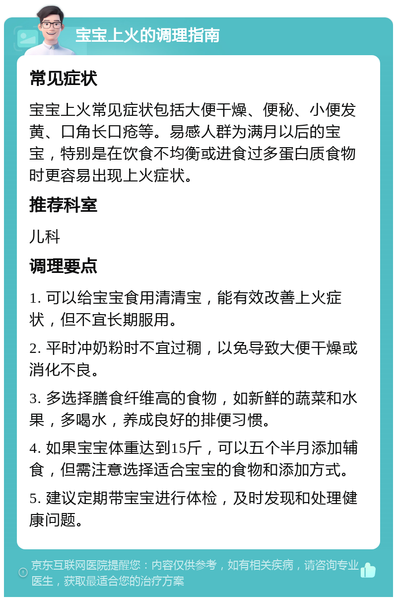 宝宝上火的调理指南 常见症状 宝宝上火常见症状包括大便干燥、便秘、小便发黄、口角长口疮等。易感人群为满月以后的宝宝，特别是在饮食不均衡或进食过多蛋白质食物时更容易出现上火症状。 推荐科室 儿科 调理要点 1. 可以给宝宝食用清清宝，能有效改善上火症状，但不宜长期服用。 2. 平时冲奶粉时不宜过稠，以免导致大便干燥或消化不良。 3. 多选择膳食纤维高的食物，如新鲜的蔬菜和水果，多喝水，养成良好的排便习惯。 4. 如果宝宝体重达到15斤，可以五个半月添加辅食，但需注意选择适合宝宝的食物和添加方式。 5. 建议定期带宝宝进行体检，及时发现和处理健康问题。