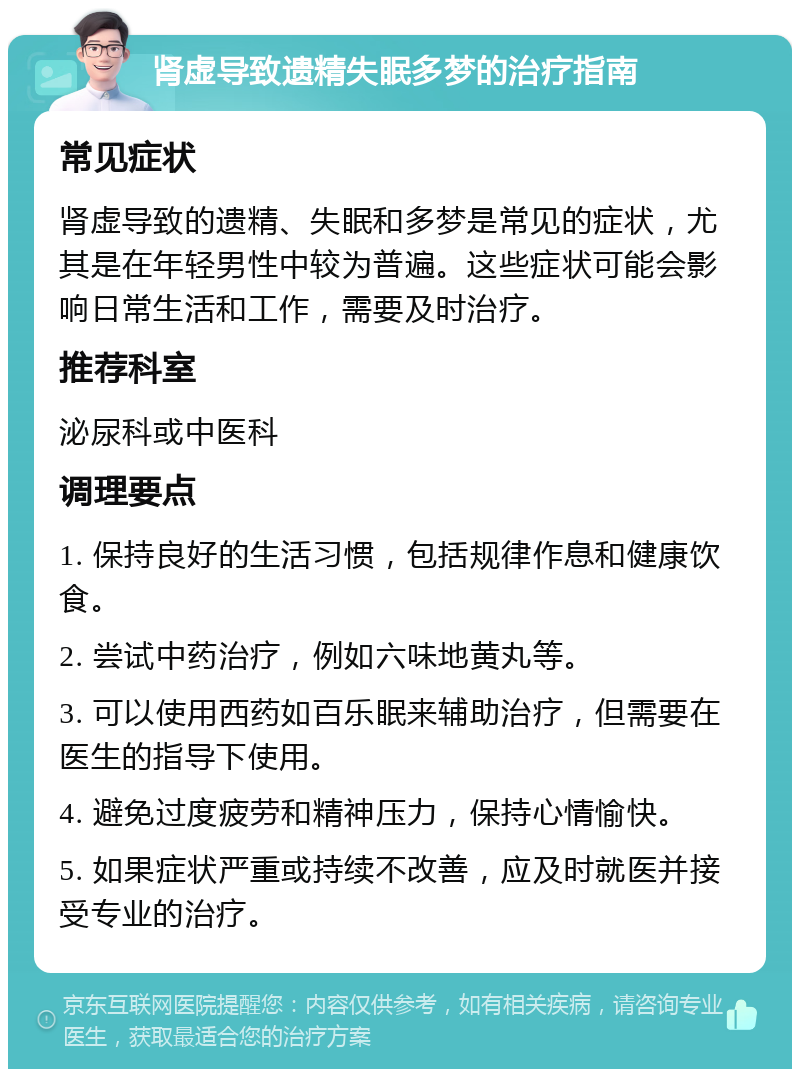 肾虚导致遗精失眠多梦的治疗指南 常见症状 肾虚导致的遗精、失眠和多梦是常见的症状，尤其是在年轻男性中较为普遍。这些症状可能会影响日常生活和工作，需要及时治疗。 推荐科室 泌尿科或中医科 调理要点 1. 保持良好的生活习惯，包括规律作息和健康饮食。 2. 尝试中药治疗，例如六味地黄丸等。 3. 可以使用西药如百乐眠来辅助治疗，但需要在医生的指导下使用。 4. 避免过度疲劳和精神压力，保持心情愉快。 5. 如果症状严重或持续不改善，应及时就医并接受专业的治疗。