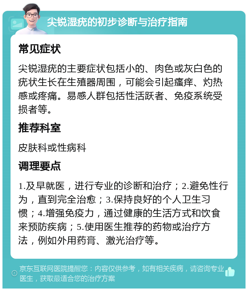 尖锐湿疣的初步诊断与治疗指南 常见症状 尖锐湿疣的主要症状包括小的、肉色或灰白色的疣状生长在生殖器周围，可能会引起瘙痒、灼热感或疼痛。易感人群包括性活跃者、免疫系统受损者等。 推荐科室 皮肤科或性病科 调理要点 1.及早就医，进行专业的诊断和治疗；2.避免性行为，直到完全治愈；3.保持良好的个人卫生习惯；4.增强免疫力，通过健康的生活方式和饮食来预防疾病；5.使用医生推荐的药物或治疗方法，例如外用药膏、激光治疗等。