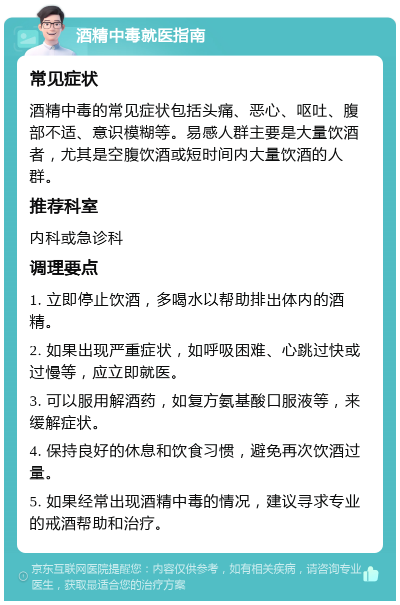 酒精中毒就医指南 常见症状 酒精中毒的常见症状包括头痛、恶心、呕吐、腹部不适、意识模糊等。易感人群主要是大量饮酒者，尤其是空腹饮酒或短时间内大量饮酒的人群。 推荐科室 内科或急诊科 调理要点 1. 立即停止饮酒，多喝水以帮助排出体内的酒精。 2. 如果出现严重症状，如呼吸困难、心跳过快或过慢等，应立即就医。 3. 可以服用解酒药，如复方氨基酸口服液等，来缓解症状。 4. 保持良好的休息和饮食习惯，避免再次饮酒过量。 5. 如果经常出现酒精中毒的情况，建议寻求专业的戒酒帮助和治疗。