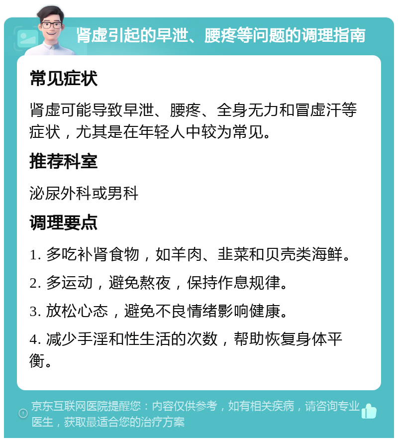 肾虚引起的早泄、腰疼等问题的调理指南 常见症状 肾虚可能导致早泄、腰疼、全身无力和冒虚汗等症状，尤其是在年轻人中较为常见。 推荐科室 泌尿外科或男科 调理要点 1. 多吃补肾食物，如羊肉、韭菜和贝壳类海鲜。 2. 多运动，避免熬夜，保持作息规律。 3. 放松心态，避免不良情绪影响健康。 4. 减少手淫和性生活的次数，帮助恢复身体平衡。