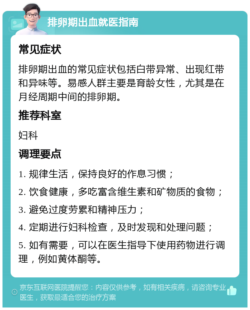 排卵期出血就医指南 常见症状 排卵期出血的常见症状包括白带异常、出现红带和异味等。易感人群主要是育龄女性，尤其是在月经周期中间的排卵期。 推荐科室 妇科 调理要点 1. 规律生活，保持良好的作息习惯； 2. 饮食健康，多吃富含维生素和矿物质的食物； 3. 避免过度劳累和精神压力； 4. 定期进行妇科检查，及时发现和处理问题； 5. 如有需要，可以在医生指导下使用药物进行调理，例如黄体酮等。