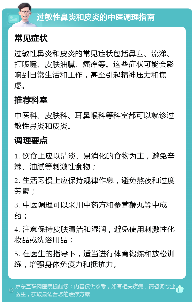 过敏性鼻炎和皮炎的中医调理指南 常见症状 过敏性鼻炎和皮炎的常见症状包括鼻塞、流涕、打喷嚏、皮肤油腻、瘙痒等。这些症状可能会影响到日常生活和工作，甚至引起精神压力和焦虑。 推荐科室 中医科、皮肤科、耳鼻喉科等科室都可以就诊过敏性鼻炎和皮炎。 调理要点 1. 饮食上应以清淡、易消化的食物为主，避免辛辣、油腻等刺激性食物； 2. 生活习惯上应保持规律作息，避免熬夜和过度劳累； 3. 中医调理可以采用中药方和参茸鞭丸等中成药； 4. 注意保持皮肤清洁和湿润，避免使用刺激性化妆品或洗浴用品； 5. 在医生的指导下，适当进行体育锻炼和放松训练，增强身体免疫力和抵抗力。