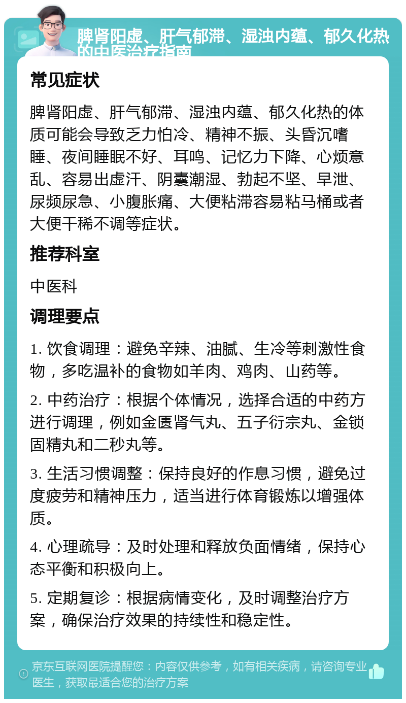 脾肾阳虚、肝气郁滞、湿浊内蕴、郁久化热的中医治疗指南 常见症状 脾肾阳虚、肝气郁滞、湿浊内蕴、郁久化热的体质可能会导致乏力怕冷、精神不振、头昏沉嗜睡、夜间睡眠不好、耳鸣、记忆力下降、心烦意乱、容易出虚汗、阴囊潮湿、勃起不坚、早泄、尿频尿急、小腹胀痛、大便粘滞容易粘马桶或者大便干稀不调等症状。 推荐科室 中医科 调理要点 1. 饮食调理：避免辛辣、油腻、生冷等刺激性食物，多吃温补的食物如羊肉、鸡肉、山药等。 2. 中药治疗：根据个体情况，选择合适的中药方进行调理，例如金匮肾气丸、五子衍宗丸、金锁固精丸和二秒丸等。 3. 生活习惯调整：保持良好的作息习惯，避免过度疲劳和精神压力，适当进行体育锻炼以增强体质。 4. 心理疏导：及时处理和释放负面情绪，保持心态平衡和积极向上。 5. 定期复诊：根据病情变化，及时调整治疗方案，确保治疗效果的持续性和稳定性。