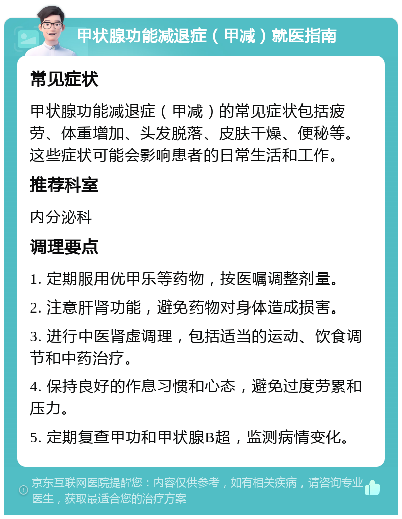 甲状腺功能减退症（甲减）就医指南 常见症状 甲状腺功能减退症（甲减）的常见症状包括疲劳、体重增加、头发脱落、皮肤干燥、便秘等。这些症状可能会影响患者的日常生活和工作。 推荐科室 内分泌科 调理要点 1. 定期服用优甲乐等药物，按医嘱调整剂量。 2. 注意肝肾功能，避免药物对身体造成损害。 3. 进行中医肾虚调理，包括适当的运动、饮食调节和中药治疗。 4. 保持良好的作息习惯和心态，避免过度劳累和压力。 5. 定期复查甲功和甲状腺B超，监测病情变化。