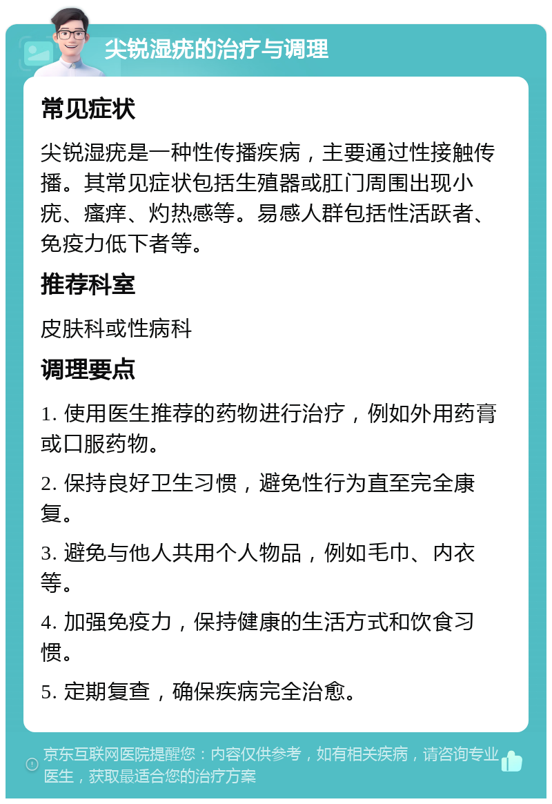 尖锐湿疣的治疗与调理 常见症状 尖锐湿疣是一种性传播疾病，主要通过性接触传播。其常见症状包括生殖器或肛门周围出现小疣、瘙痒、灼热感等。易感人群包括性活跃者、免疫力低下者等。 推荐科室 皮肤科或性病科 调理要点 1. 使用医生推荐的药物进行治疗，例如外用药膏或口服药物。 2. 保持良好卫生习惯，避免性行为直至完全康复。 3. 避免与他人共用个人物品，例如毛巾、内衣等。 4. 加强免疫力，保持健康的生活方式和饮食习惯。 5. 定期复查，确保疾病完全治愈。