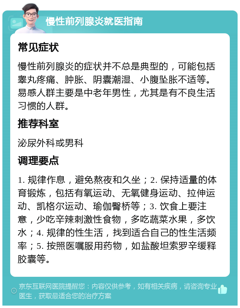 慢性前列腺炎就医指南 常见症状 慢性前列腺炎的症状并不总是典型的，可能包括睾丸疼痛、肿胀、阴囊潮湿、小腹坠胀不适等。易感人群主要是中老年男性，尤其是有不良生活习惯的人群。 推荐科室 泌尿外科或男科 调理要点 1. 规律作息，避免熬夜和久坐；2. 保持适量的体育锻炼，包括有氧运动、无氧健身运动、拉伸运动、凯格尔运动、瑜伽臀桥等；3. 饮食上要注意，少吃辛辣刺激性食物，多吃蔬菜水果，多饮水；4. 规律的性生活，找到适合自己的性生活频率；5. 按照医嘱服用药物，如盐酸坦索罗辛缓释胶囊等。