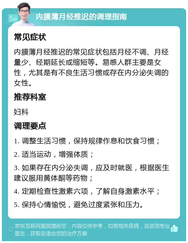 内膜薄月经推迟的调理指南 常见症状 内膜薄月经推迟的常见症状包括月经不调、月经量少、经期延长或缩短等。易感人群主要是女性，尤其是有不良生活习惯或存在内分泌失调的女性。 推荐科室 妇科 调理要点 1. 调整生活习惯，保持规律作息和饮食习惯； 2. 适当运动，增强体质； 3. 如果存在内分泌失调，应及时就医，根据医生建议服用黄体酮等药物； 4. 定期检查性激素六项，了解自身激素水平； 5. 保持心情愉悦，避免过度紧张和压力。