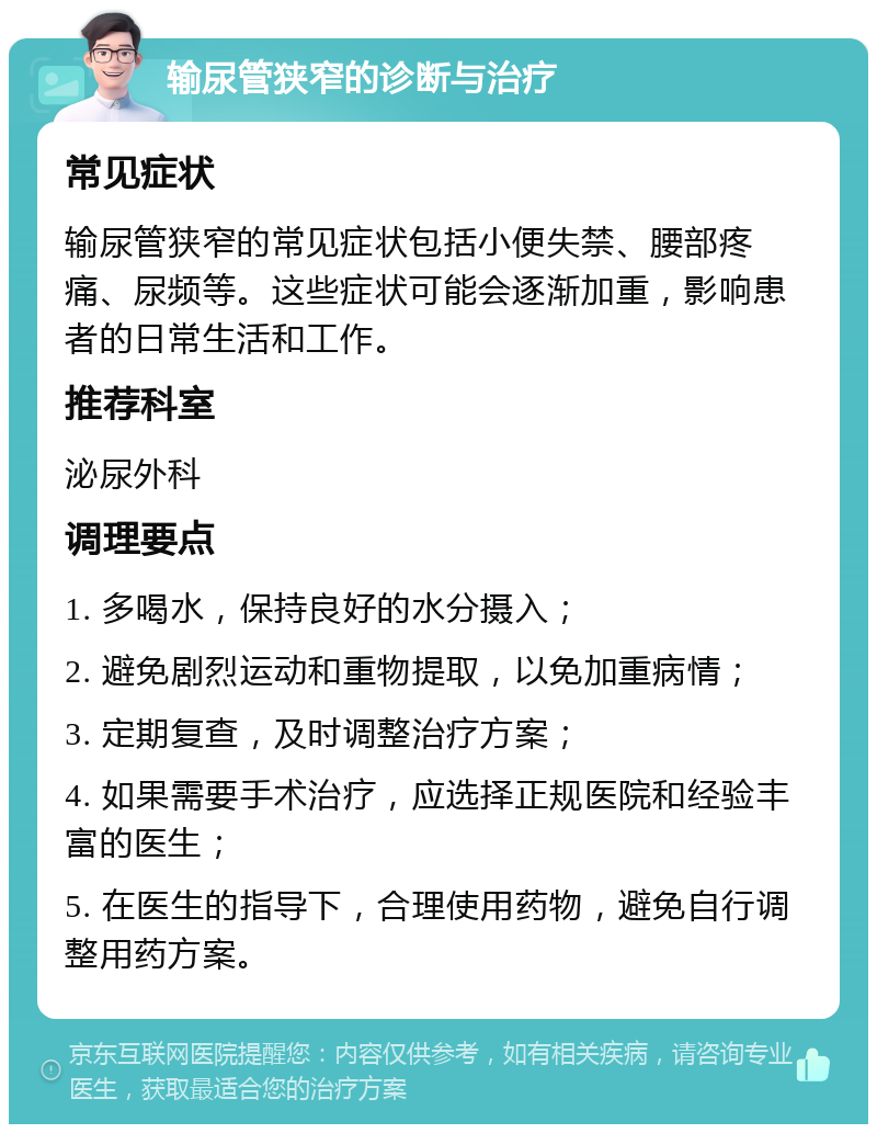 输尿管狭窄的诊断与治疗 常见症状 输尿管狭窄的常见症状包括小便失禁、腰部疼痛、尿频等。这些症状可能会逐渐加重，影响患者的日常生活和工作。 推荐科室 泌尿外科 调理要点 1. 多喝水，保持良好的水分摄入； 2. 避免剧烈运动和重物提取，以免加重病情； 3. 定期复查，及时调整治疗方案； 4. 如果需要手术治疗，应选择正规医院和经验丰富的医生； 5. 在医生的指导下，合理使用药物，避免自行调整用药方案。